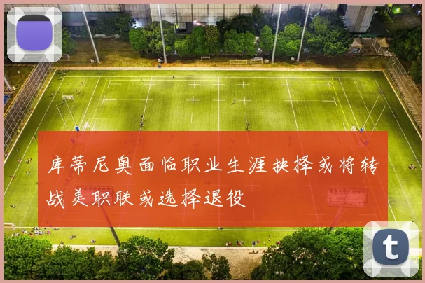 库蒂尼奥面临职业生涯抉择或将转战美职联或选择退役