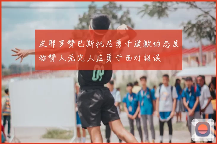 皮耶罗赞巴斯托尼勇于道歉的态度称赞人无完人应勇于面对错误