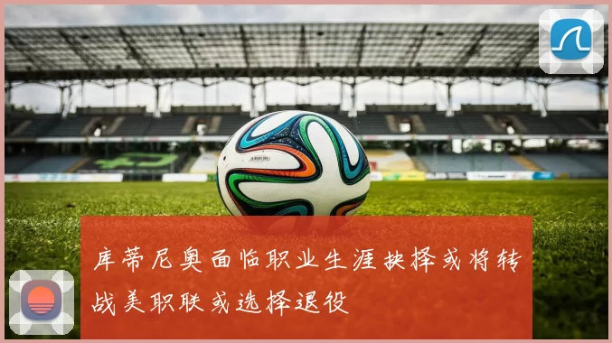 库蒂尼奥面临职业生涯抉择或将转战美职联或选择退役
