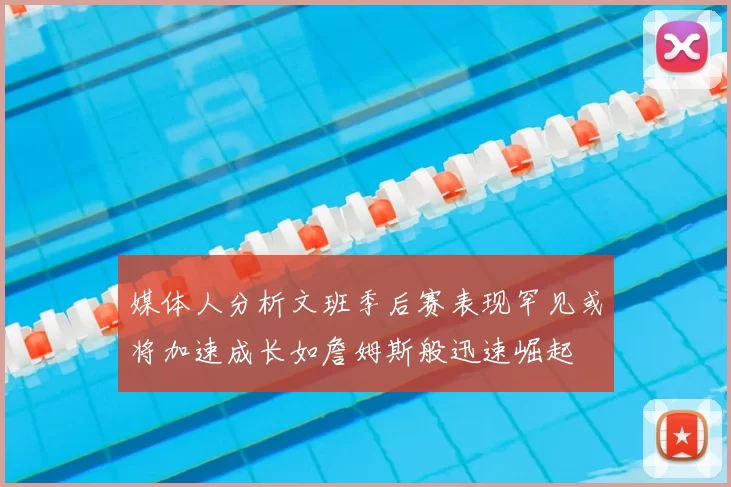 媒体人分析文班季后赛表现罕见或将加速成长如詹姆斯般迅速崛起