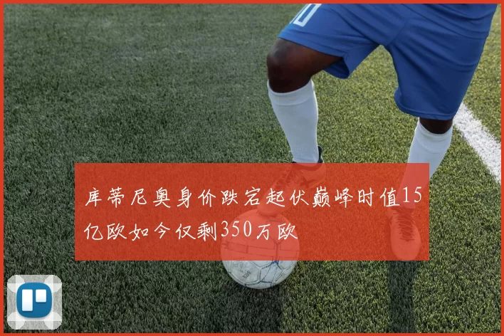 库蒂尼奥身价跌宕起伏巅峰时值15亿欧如今仅剩350万欧