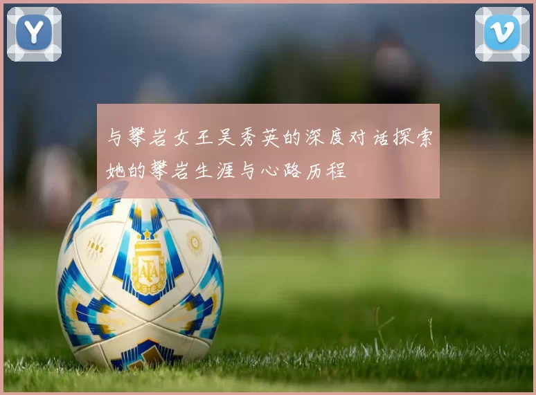 与攀岩女王吴秀英的深度对话探索她的攀岩生涯与心路历程
