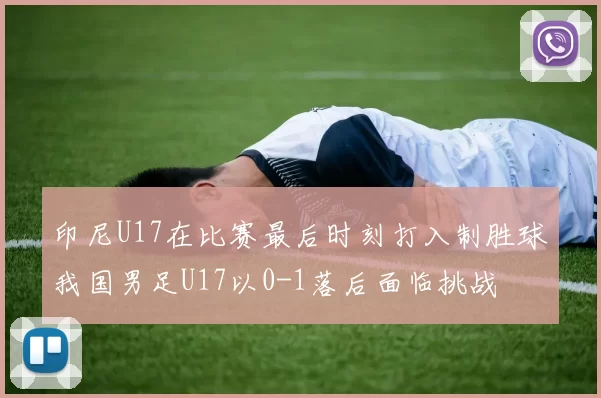 印尼U17在比赛最后时刻打入制胜球我国男足U17以0-1落后面临挑战