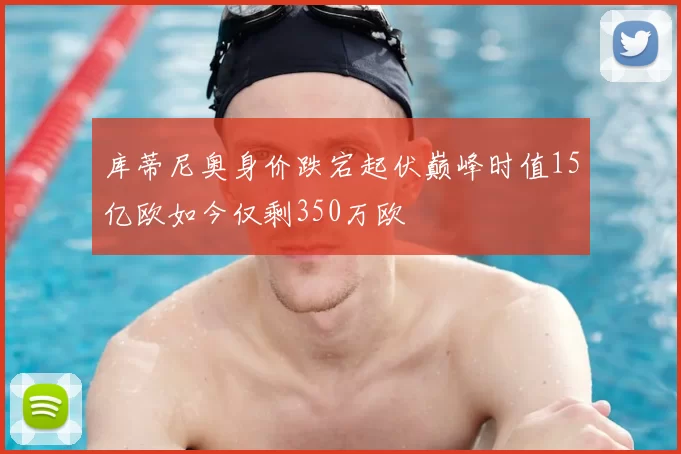 库蒂尼奥身价跌宕起伏巅峰时值15亿欧如今仅剩350万欧