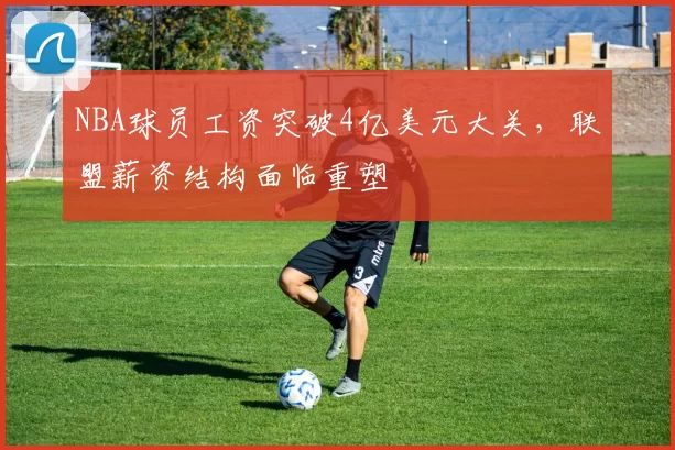 NBA球员工资突破4亿美元大关,联盟薪资结构面临重塑