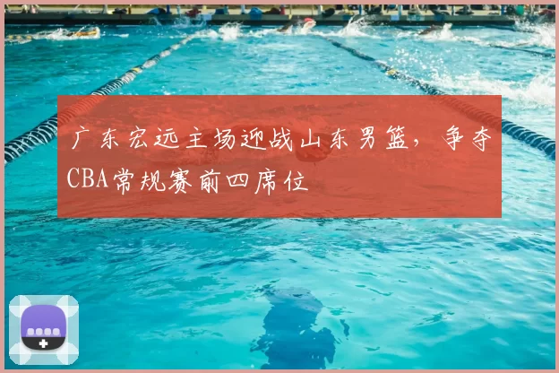 广东宏远主场迎战山东男篮，争夺CBA常规赛前四席位