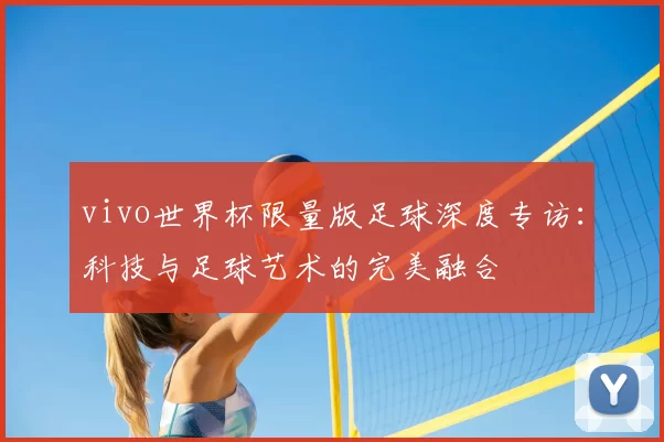 vivo世界杯限量版足球深度专访:科技与足球艺术的完美融合