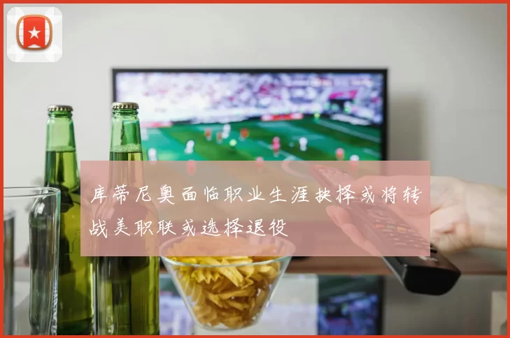 库蒂尼奥面临职业生涯抉择或将转战美职联或选择退役