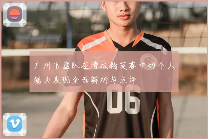 广州飞盘队在滑板精英赛中的个人能力表现全面解析与点评