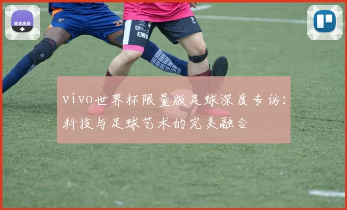 vivo世界杯限量版足球深度专访:科技与足球艺术的完美融合