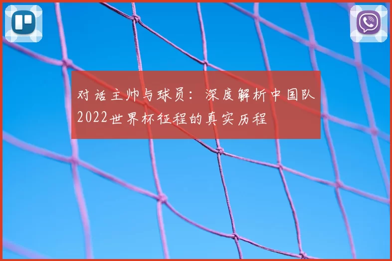 对话主帅与球员：深度解析中国队2022世界杯征程的真实历程