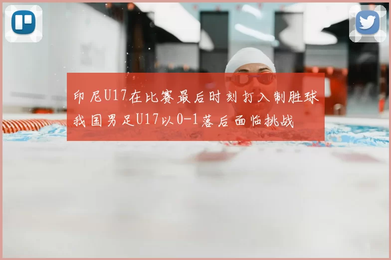 印尼U17在比赛最后时刻打入制胜球我国男足U17以0-1落后面临挑战
