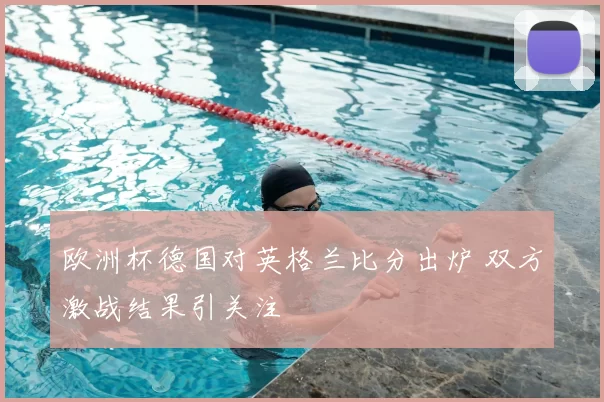 欧洲杯德国对英格兰比分出炉 双方激战结果引关注