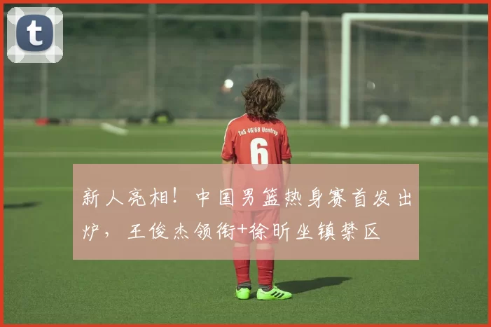 新人亮相!中国男篮热身赛首发出炉,王俊杰领衔+徐昕坐镇禁区