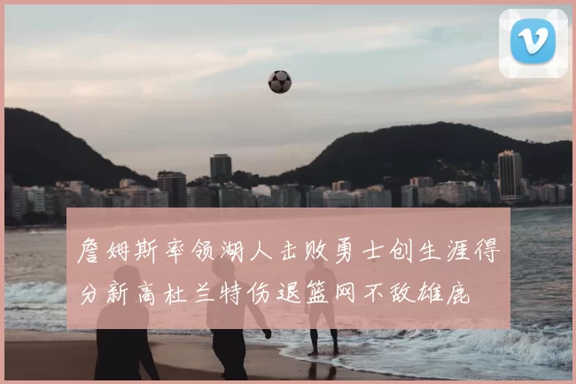 詹姆斯率领湖人击败勇士创生涯得分新高杜兰特伤退篮网不敌雄鹿