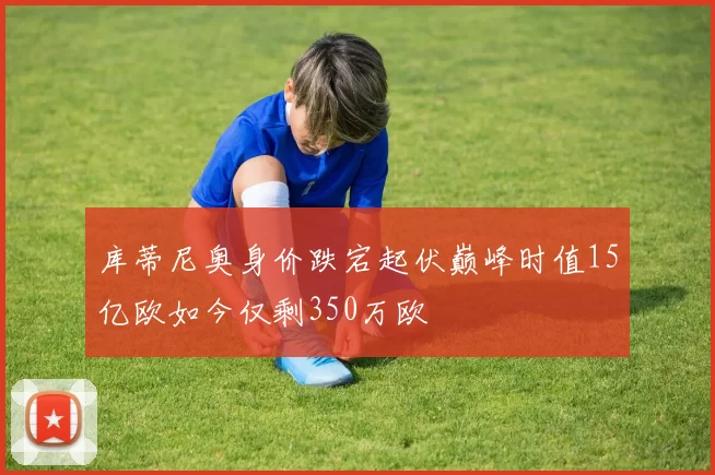 库蒂尼奥身价跌宕起伏巅峰时值15亿欧如今仅剩350万欧