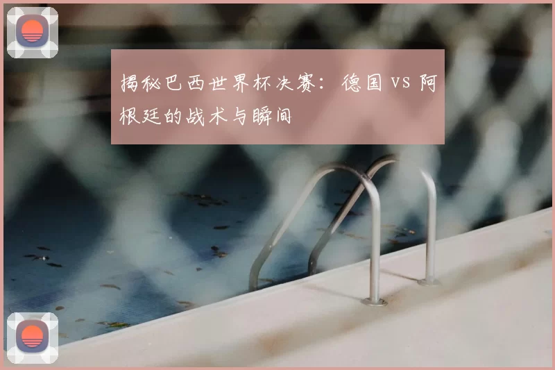 揭秘巴西世界杯决赛:德国 vs 阿根廷的战术与瞬间