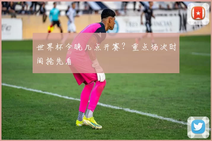 世界杯今晚几点开赛？重点场次时间抢先看