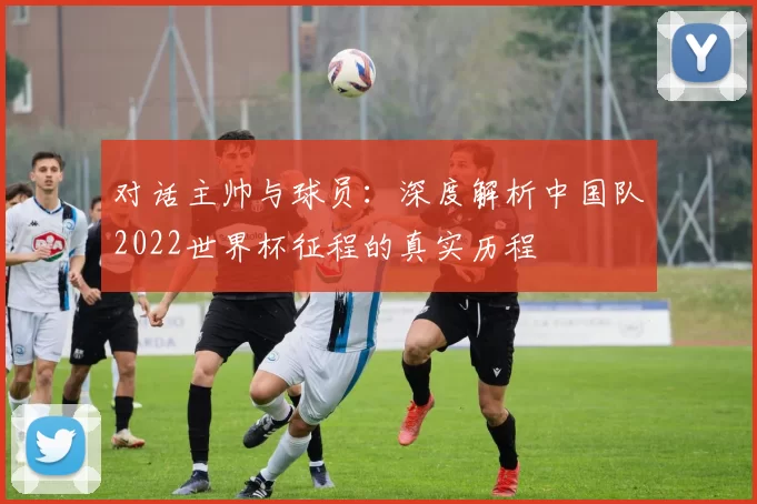 对话主帅与球员:深度解析中国队2022世界杯征程的真实历程