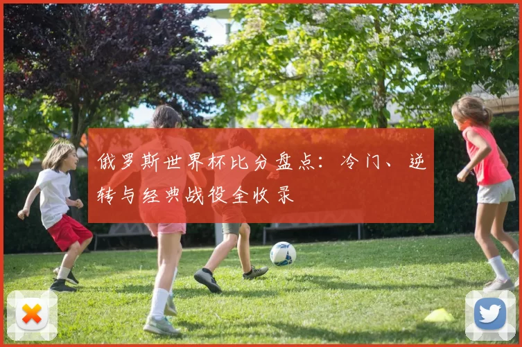俄罗斯世界杯比分盘点:冷门、逆转与经典战役全收录
