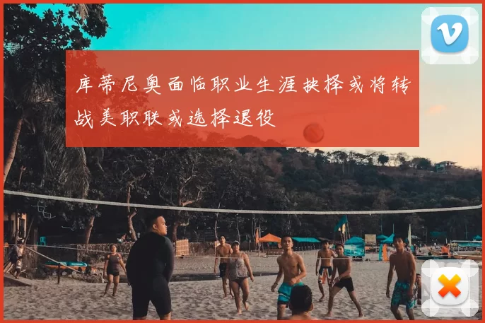 库蒂尼奥面临职业生涯抉择或将转战美职联或选择退役