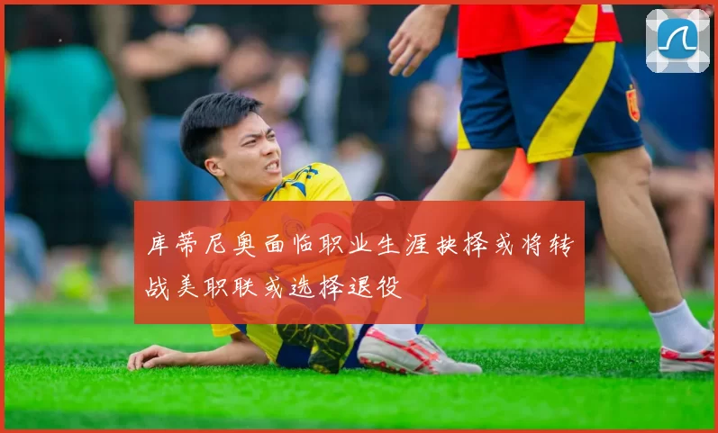 库蒂尼奥面临职业生涯抉择或将转战美职联或选择退役