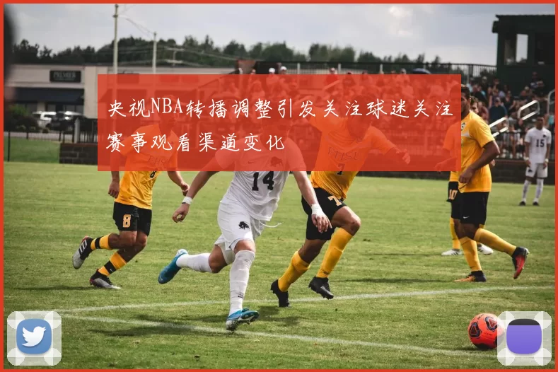央视NBA转播调整引发关注球迷关注赛事观看渠道变化