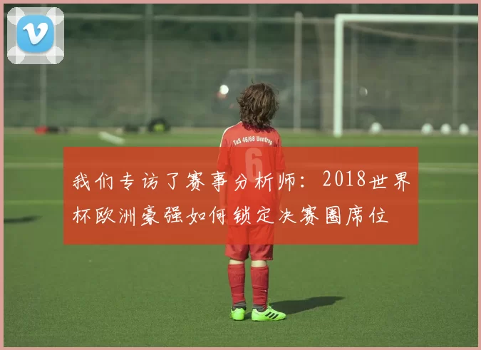 我们专访了赛事分析师:2018世界杯欧洲豪强如何锁定决赛圈席位