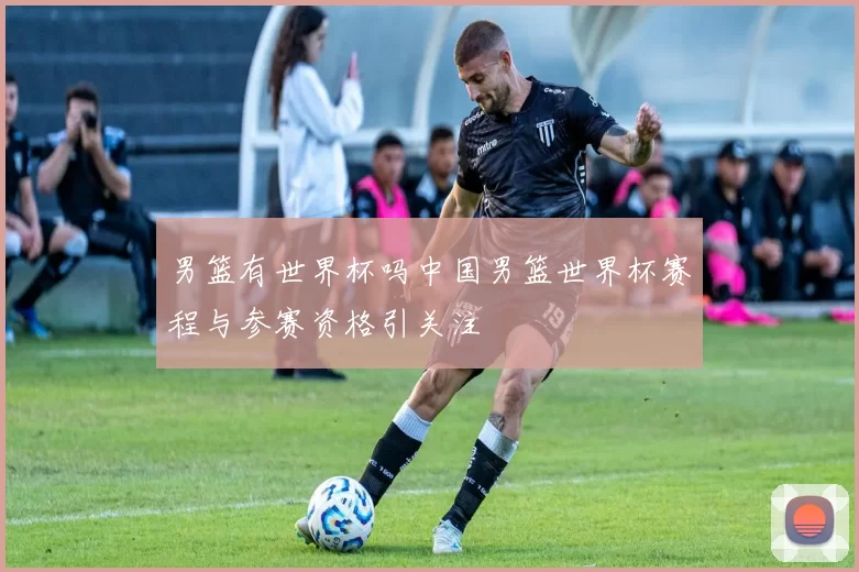 男篮有世界杯吗中国男篮世界杯赛程与参赛资格引关注