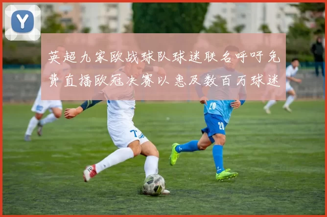 英超九家欧战球队球迷联名呼吁免费直播欧冠决赛以惠及数百万球迷