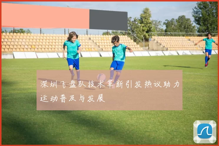 深圳飞盘队技术革新引发热议助力运动普及与发展