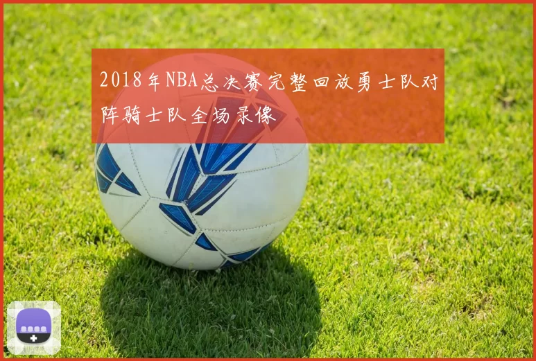 2018年NBA总决赛完整回放勇士队对阵骑士队全场录像