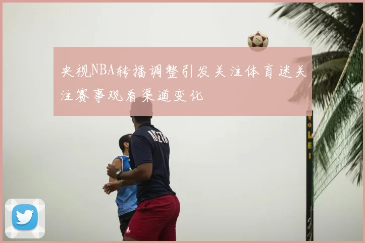 央视NBA转播调整引发关注体育迷关注赛事观看渠道变化