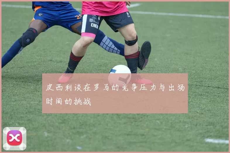 皮西利谈在罗马的竞争压力与出场时间的挑战