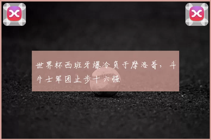 世界杯西班牙爆冷负于摩洛哥,斗牛士军团止步十六强