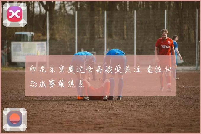 印尼东京奥运会备战受关注 竞技状态成赛前焦点