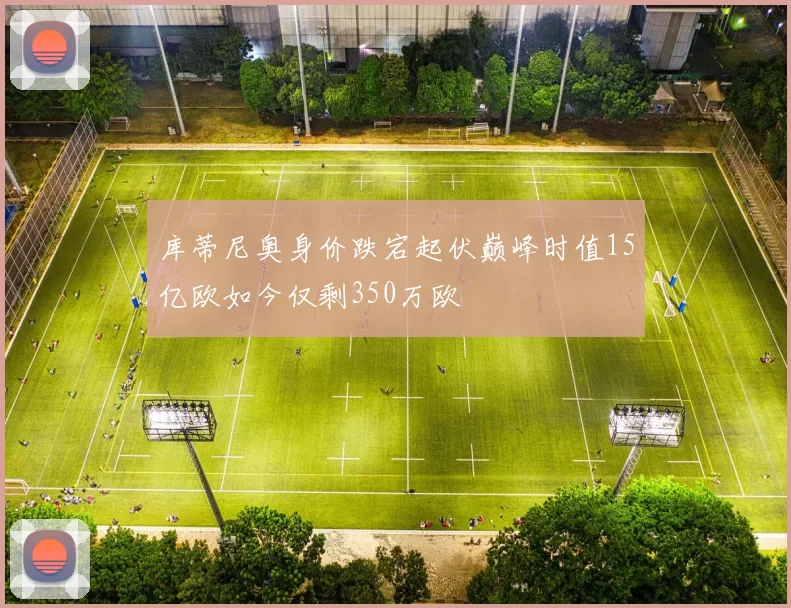 库蒂尼奥身价跌宕起伏巅峰时值15亿欧如今仅剩350万欧