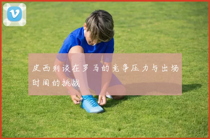 皮西利谈在罗马的竞争压力与出场时间的挑战