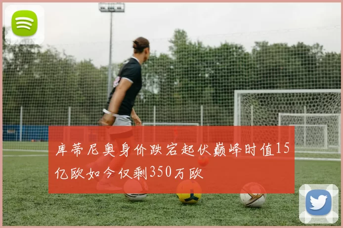 库蒂尼奥身价跌宕起伏巅峰时值15亿欧如今仅剩350万欧