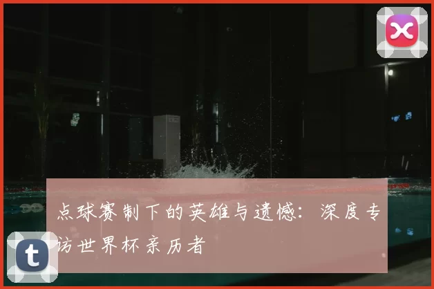 点球赛制下的英雄与遗憾:深度专访世界杯亲历者