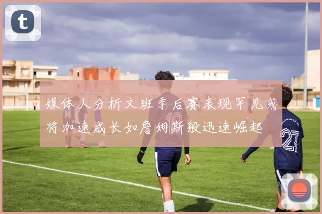 媒体人分析文班季后赛表现罕见或将加速成长如詹姆斯般迅速崛起