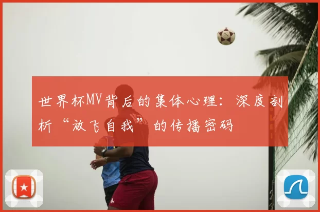 世界杯MV背后的集体心理:深度剖析“放飞自我”的传播密码