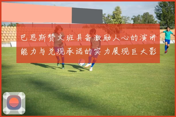 巴恩斯赞文班具备激励人心的演讲能力与兑现承诺的实力展现巨大影响力