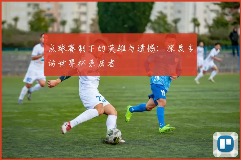 点球赛制下的英雄与遗憾:深度专访世界杯亲历者