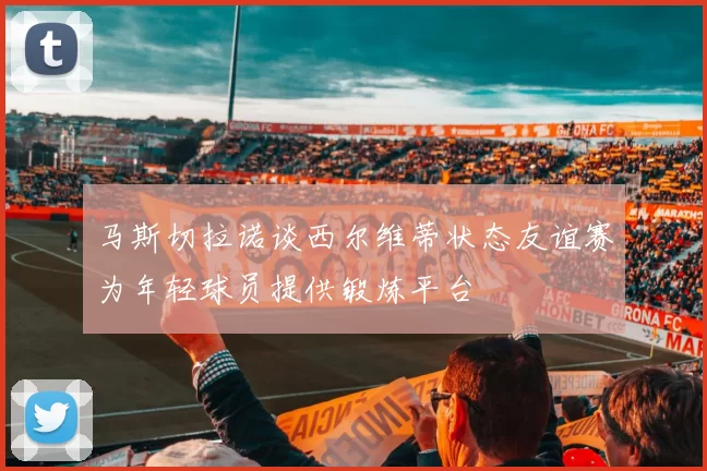 马斯切拉诺谈西尔维蒂状态友谊赛为年轻球员提供锻炼平台