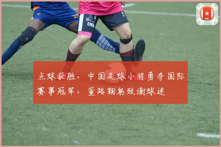 点球获胜,中国足球小将勇夺国际赛事冠军,董路鞠躬致谢球迷