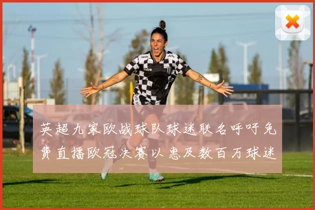 英超九家欧战球队球迷联名呼吁免费直播欧冠决赛以惠及数百万球迷