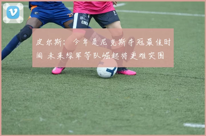 皮尔斯：今年是尼克斯夺冠最佳时间 未来绿军等队崛起将更难突围