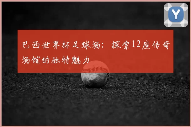 巴西世界杯足球场:探索12座传奇场馆的独特魅力