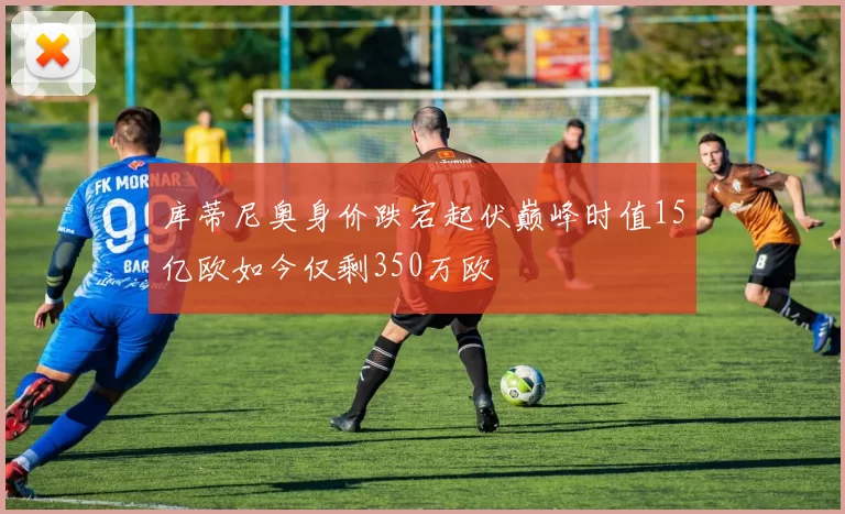 库蒂尼奥身价跌宕起伏巅峰时值15亿欧如今仅剩350万欧